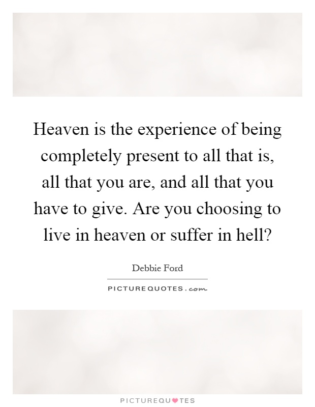 Heaven is the experience of being completely present to all that is, all that you are, and all that you have to give. Are you choosing to live in heaven or suffer in hell? Picture Quote #1