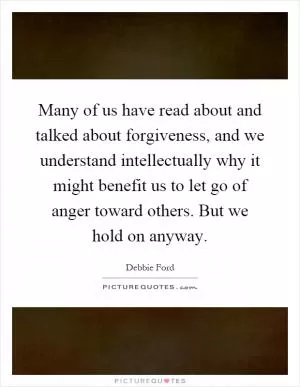 Many of us have read about and talked about forgiveness, and we understand intellectually why it might benefit us to let go of anger toward others. But we hold on anyway Picture Quote #1