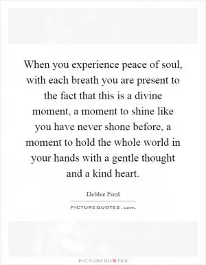 When you experience peace of soul, with each breath you are present to the fact that this is a divine moment, a moment to shine like you have never shone before, a moment to hold the whole world in your hands with a gentle thought and a kind heart Picture Quote #1