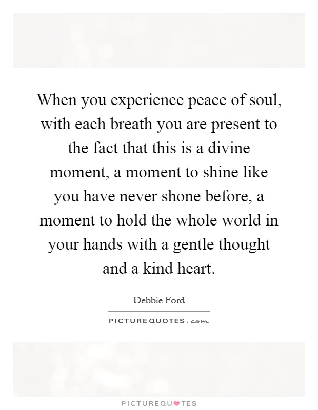 When you experience peace of soul, with each breath you are present to the fact that this is a divine moment, a moment to shine like you have never shone before, a moment to hold the whole world in your hands with a gentle thought and a kind heart Picture Quote #1