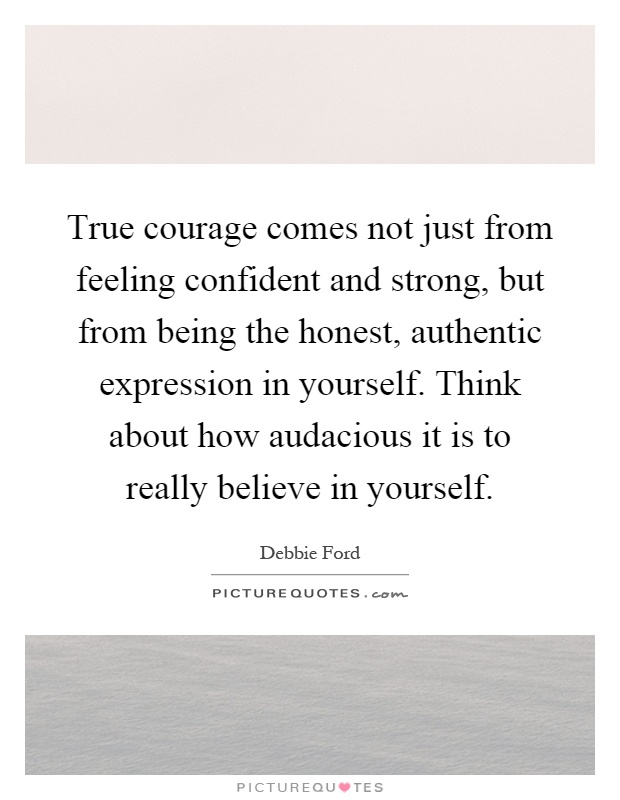 True courage comes not just from feeling confident and strong, but from being the honest, authentic expression in yourself. Think about how audacious it is to really believe in yourself Picture Quote #1