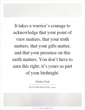 It takes a warrior’s courage to acknowledge that your point of view matters, that your truth matters, that your gifts matter, and that your presence on this earth matters. You don’t have to earn this right; it’s yours as part of your birthright Picture Quote #1