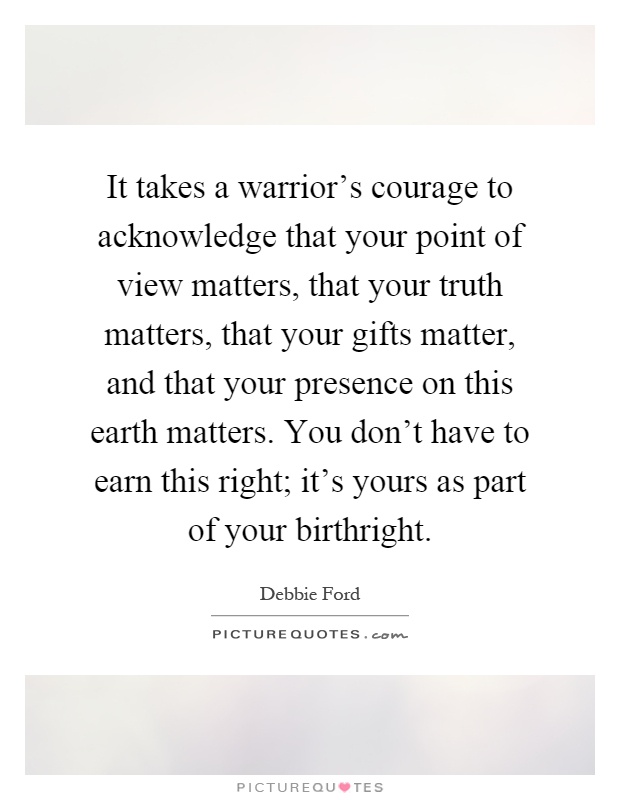 It takes a warrior's courage to acknowledge that your point of view matters, that your truth matters, that your gifts matter, and that your presence on this earth matters. You don't have to earn this right; it's yours as part of your birthright Picture Quote #1