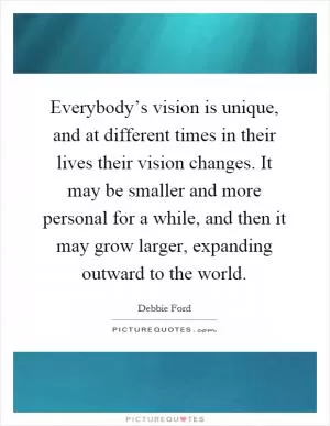 Everybody’s vision is unique, and at different times in their lives their vision changes. It may be smaller and more personal for a while, and then it may grow larger, expanding outward to the world Picture Quote #1