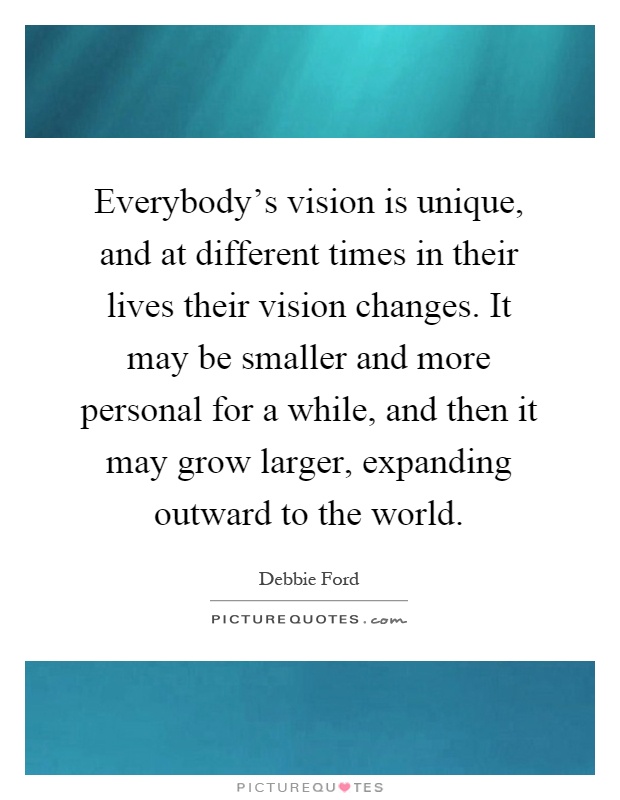 Everybody's vision is unique, and at different times in their lives their vision changes. It may be smaller and more personal for a while, and then it may grow larger, expanding outward to the world Picture Quote #1