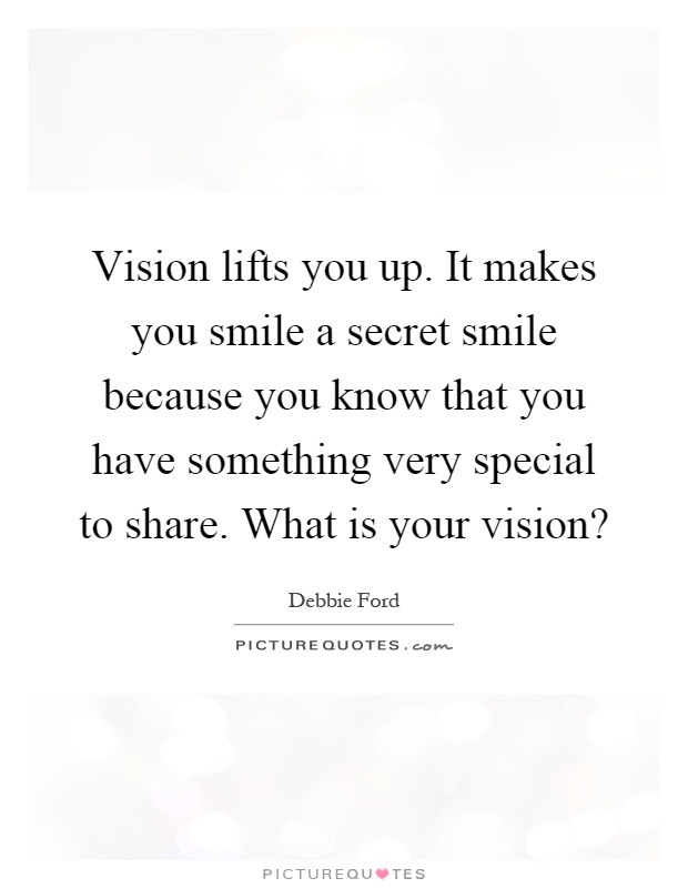 Vision lifts you up. It makes you smile a secret smile because you know that you have something very special to share. What is your vision? Picture Quote #1