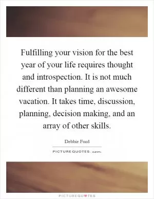 Fulfilling your vision for the best year of your life requires thought and introspection. It is not much different than planning an awesome vacation. It takes time, discussion, planning, decision making, and an array of other skills Picture Quote #1
