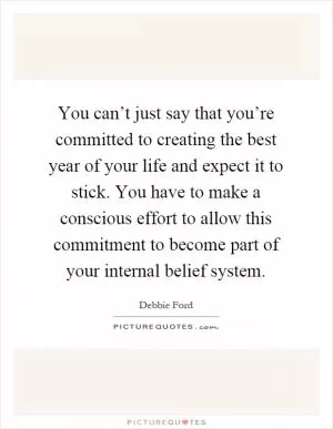 You can’t just say that you’re committed to creating the best year of your life and expect it to stick. You have to make a conscious effort to allow this commitment to become part of your internal belief system Picture Quote #1