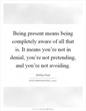 Being present means being completely aware of all that is. It means you’re not in denial, you’re not pretending, and you’re not avoiding Picture Quote #1