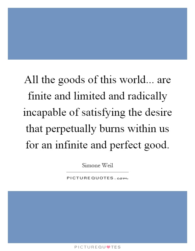 All the goods of this world... are finite and limited and radically incapable of satisfying the desire that perpetually burns within us for an infinite and perfect good Picture Quote #1
