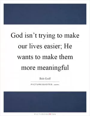 God isn’t trying to make our lives easier; He wants to make them more meaningful Picture Quote #1