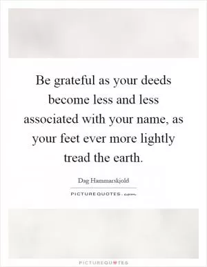 Be grateful as your deeds become less and less associated with your name, as your feet ever more lightly tread the earth Picture Quote #1