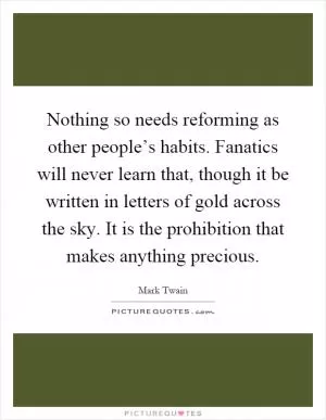 Nothing so needs reforming as other people’s habits. Fanatics will never learn that, though it be written in letters of gold across the sky. It is the prohibition that makes anything precious Picture Quote #1