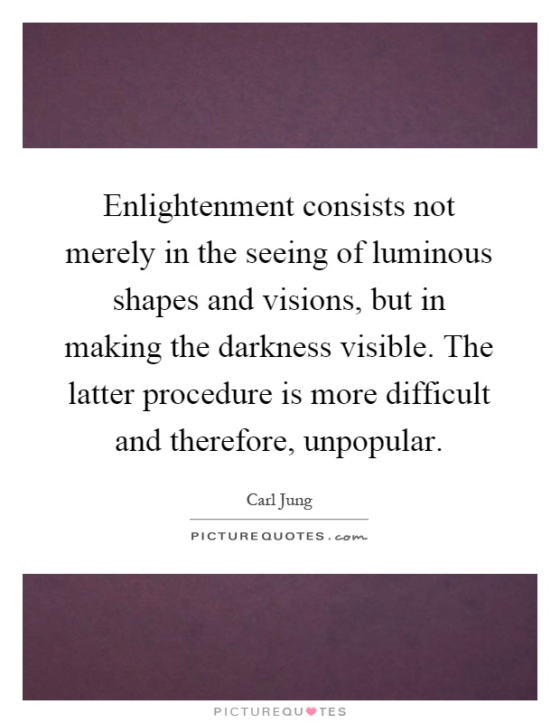 Enlightenment consists not merely in the seeing of luminous shapes and visions, but in making the darkness visible. The latter procedure is more difficult and therefore, unpopular Picture Quote #1