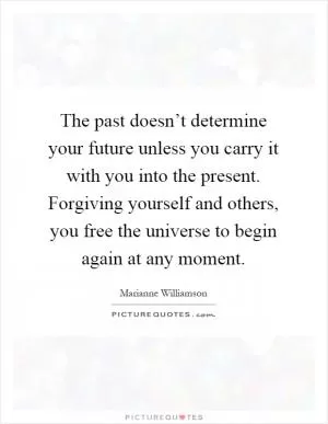 The past doesn’t determine your future unless you carry it with you into the present. Forgiving yourself and others, you free the universe to begin again at any moment Picture Quote #1