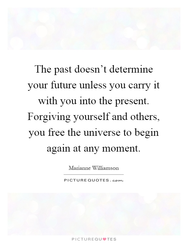 The past doesn't determine your future unless you carry it with you into the present. Forgiving yourself and others, you free the universe to begin again at any moment Picture Quote #1