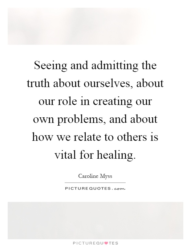 Seeing and admitting the truth about ourselves, about our role in creating our own problems, and about how we relate to others is vital for healing Picture Quote #1