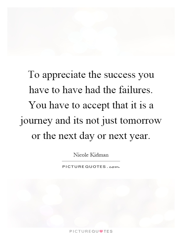 To appreciate the success you have to have had the failures. You have to accept that it is a journey and its not just tomorrow or the next day or next year Picture Quote #1
