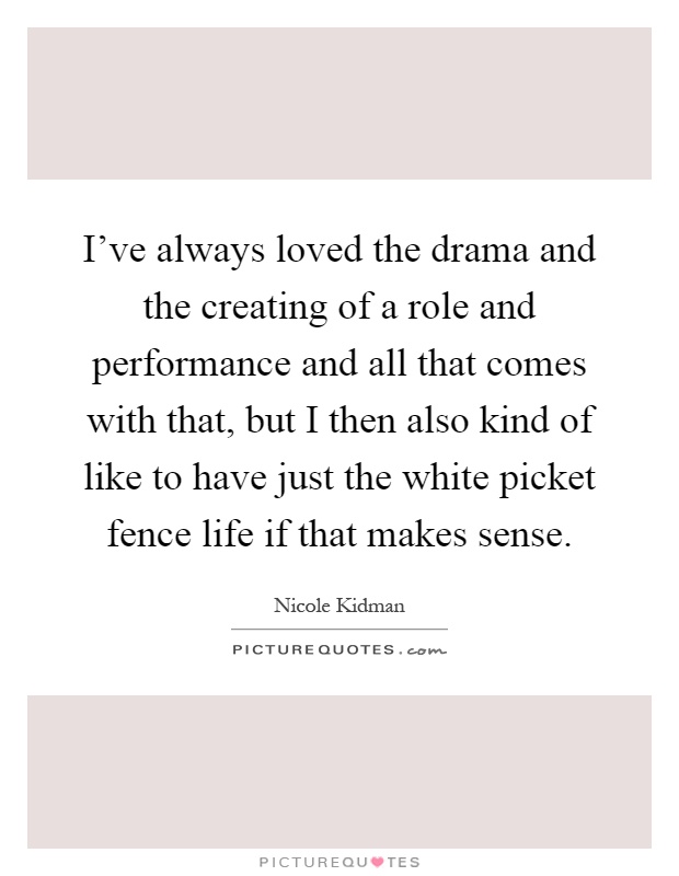 I've always loved the drama and the creating of a role and performance and all that comes with that, but I then also kind of like to have just the white picket fence life if that makes sense Picture Quote #1