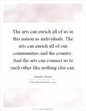 The arts can enrich all of us in this nation as individuals. The arts can enrich all of our communities and the country. And the arts can connect us to each other like nothing else can Picture Quote #1