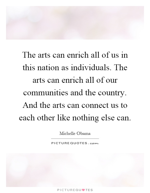 The arts can enrich all of us in this nation as individuals. The arts can enrich all of our communities and the country. And the arts can connect us to each other like nothing else can Picture Quote #1