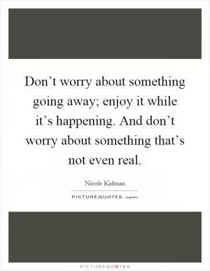 Don’t worry about something going away; enjoy it while it’s happening. And don’t worry about something that’s not even real Picture Quote #1