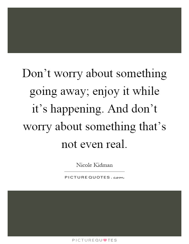 Don't worry about something going away; enjoy it while it's happening. And don't worry about something that's not even real Picture Quote #1