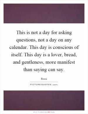 This is not a day for asking questions, not a day on any calendar. This day is conscious of itself. This day is a lover, bread, and gentleness, more manifest than saying can say Picture Quote #1