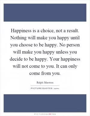 Happiness is a choice, not a result. Nothing will make you happy until you choose to be happy. No person will make you happy unless you decide to be happy. Your happiness will not come to you. It can only come from you Picture Quote #1