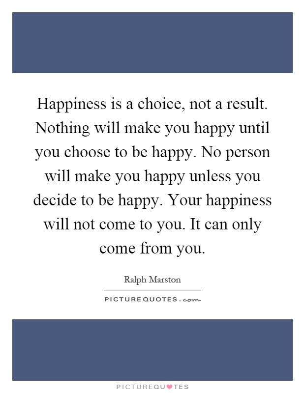Happiness is a choice, not a result. Nothing will make you happy until you choose to be happy. No person will make you happy unless you decide to be happy. Your happiness will not come to you. It can only come from you Picture Quote #1