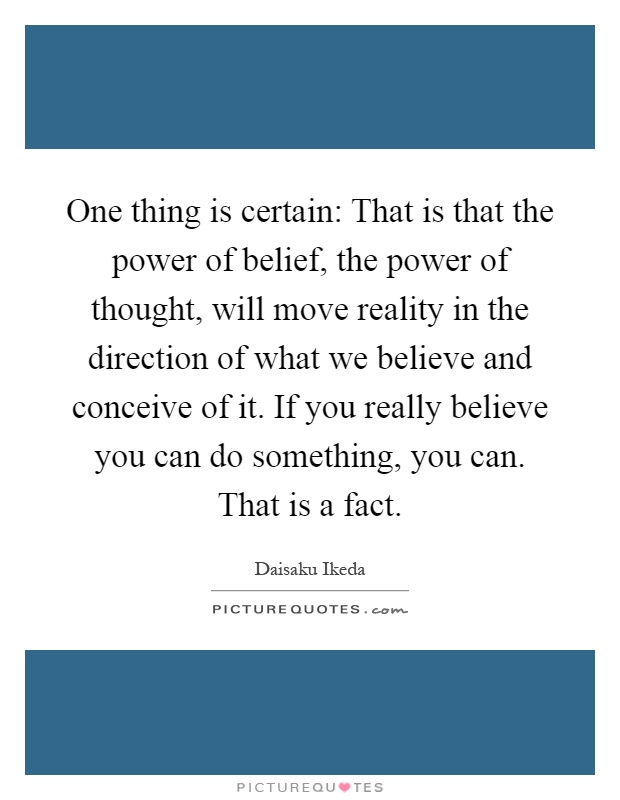 One thing is certain: That is that the power of belief, the power of thought, will move reality in the direction of what we believe and conceive of it. If you really believe you can do something, you can. That is a fact Picture Quote #1