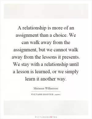 A relationship is more of an assignment than a choice. We can walk away from the assignment, but we cannot walk away from the lessons it presents. We stay with a relationship until a lesson is learned, or we simply learn it another way Picture Quote #1