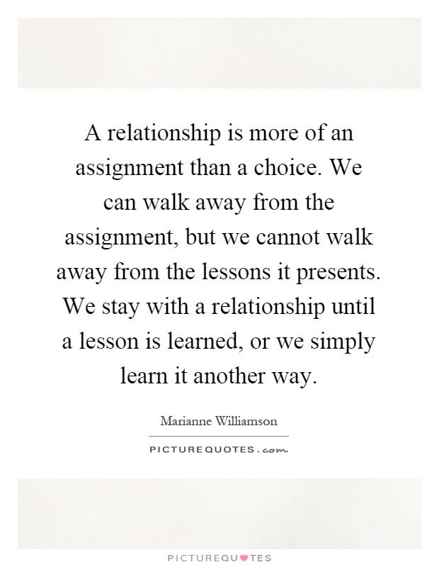 A relationship is more of an assignment than a choice. We can walk away from the assignment, but we cannot walk away from the lessons it presents. We stay with a relationship until a lesson is learned, or we simply learn it another way Picture Quote #1
