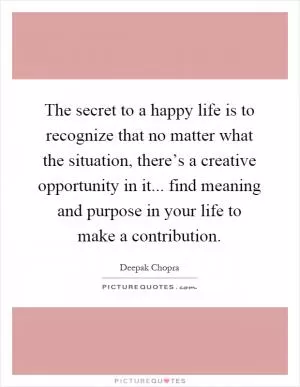 The secret to a happy life is to recognize that no matter what the situation, there’s a creative opportunity in it... find meaning and purpose in your life to make a contribution Picture Quote #1
