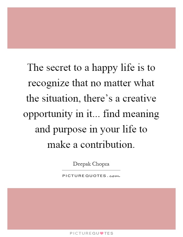 The secret to a happy life is to recognize that no matter what the situation, there's a creative opportunity in it... find meaning and purpose in your life to make a contribution Picture Quote #1