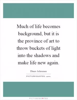 Much of life becomes background, but it is the province of art to throw buckets of light into the shadows and make life new again Picture Quote #1
