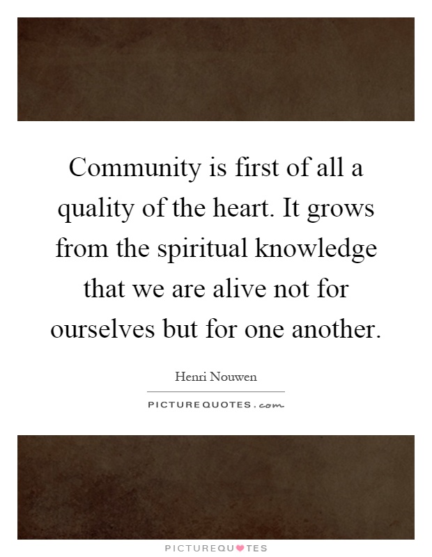 Community is first of all a quality of the heart. It grows from the spiritual knowledge that we are alive not for ourselves but for one another Picture Quote #1