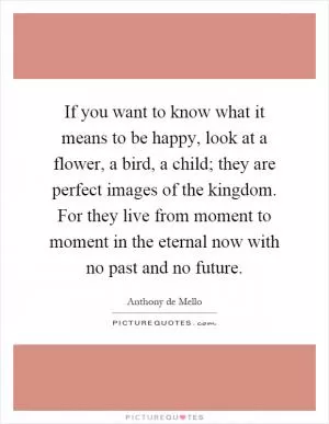 If you want to know what it means to be happy, look at a flower, a bird, a child; they are perfect images of the kingdom. For they live from moment to moment in the eternal now with no past and no future Picture Quote #1
