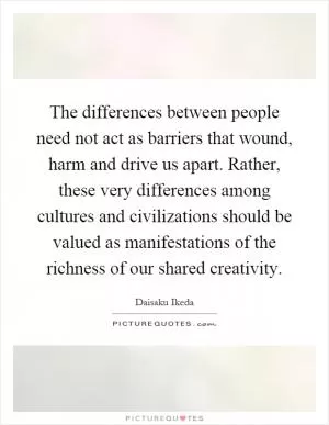 The differences between people need not act as barriers that wound, harm and drive us apart. Rather, these very differences among cultures and civilizations should be valued as manifestations of the richness of our shared creativity Picture Quote #1
