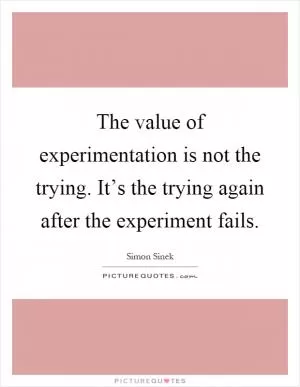 The value of experimentation is not the trying. It’s the trying again after the experiment fails Picture Quote #1