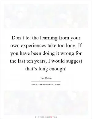 Don’t let the learning from your own experiences take too long. If you have been doing it wrong for the last ten years, I would suggest that’s long enough! Picture Quote #1