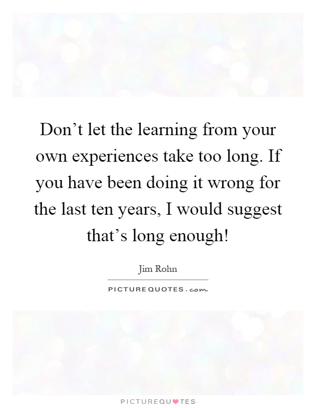 Don't let the learning from your own experiences take too long. If you have been doing it wrong for the last ten years, I would suggest that's long enough! Picture Quote #1