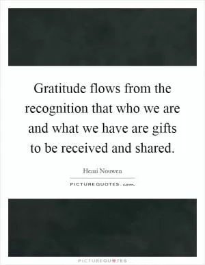 Gratitude flows from the recognition that who we are and what we have are gifts to be received and shared Picture Quote #1