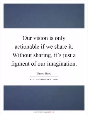 Our vision is only actionable if we share it. Without sharing, it’s just a figment of our imagination Picture Quote #1