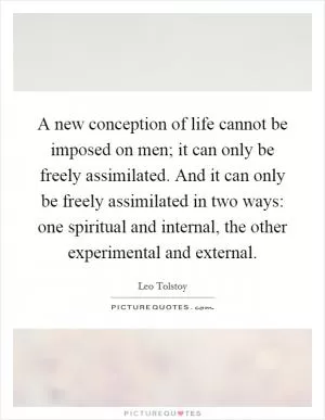 A new conception of life cannot be imposed on men; it can only be freely assimilated. And it can only be freely assimilated in two ways: one spiritual and internal, the other experimental and external Picture Quote #1