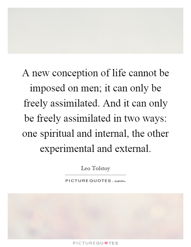 A new conception of life cannot be imposed on men; it can only be freely assimilated. And it can only be freely assimilated in two ways: one spiritual and internal, the other experimental and external Picture Quote #1