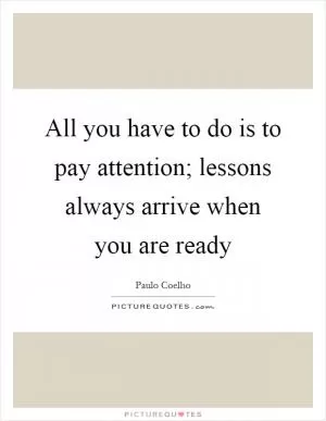 All you have to do is to pay attention; lessons always arrive when you are ready Picture Quote #1