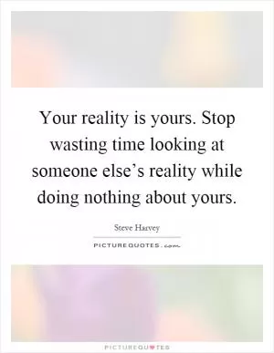 Your reality is yours. Stop wasting time looking at someone else’s reality while doing nothing about yours Picture Quote #1