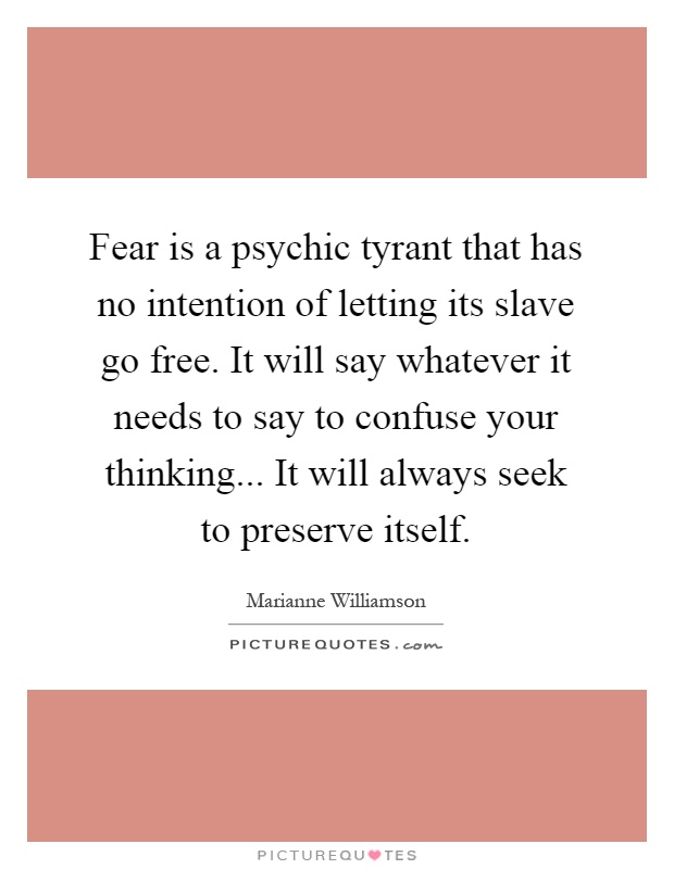 Fear is a psychic tyrant that has no intention of letting its slave go free. It will say whatever it needs to say to confuse your thinking... It will always seek to preserve itself Picture Quote #1