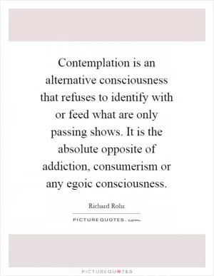 Contemplation is an alternative consciousness that refuses to identify with or feed what are only passing shows. It is the absolute opposite of addiction, consumerism or any egoic consciousness Picture Quote #1